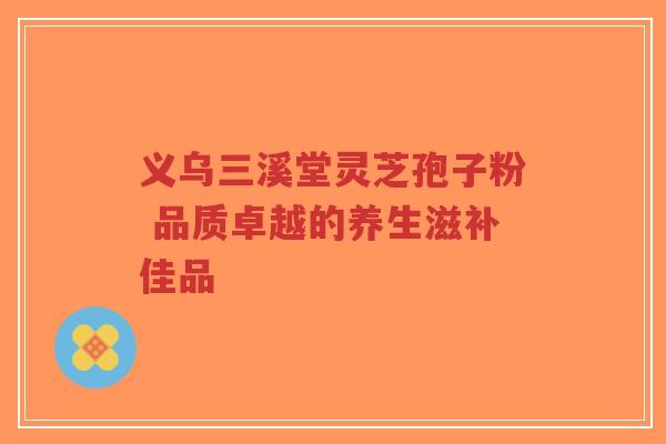 义乌三溪堂灵芝孢子粉 品质卓越的养生滋补佳品-第1张图片-超越 义乌三溪堂灵芝孢子粉 品质卓越的养生滋补佳品-第1张图片-超越