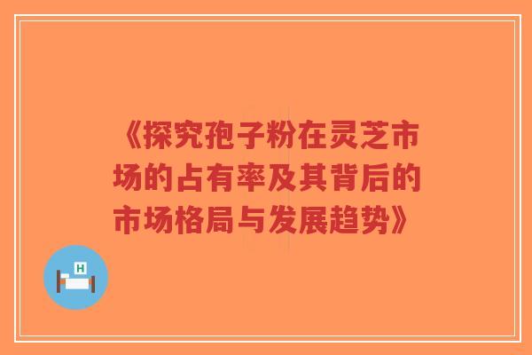 《探究孢子粉在灵芝市场的占有率及其背后的市场格局与发展趋势》-第1张图片-超越