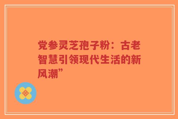党参灵芝孢子粉：古老智慧引领现代生活的新风潮”-第1张图片-超越