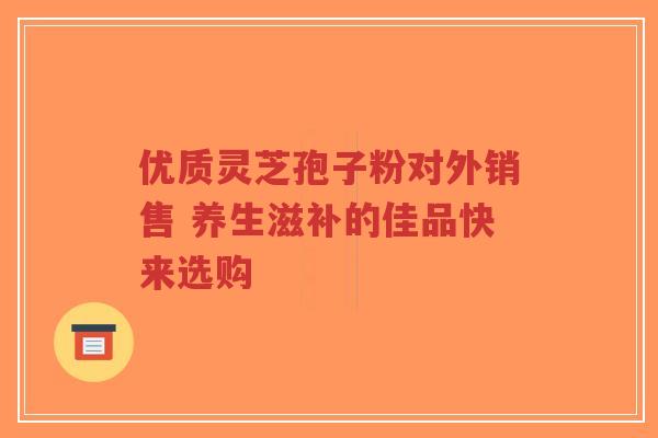 优质灵芝孢子粉对外销售 养生滋补的佳品快来选购-第1张图片-超越 优质灵芝孢子粉对外销售 养生滋补的佳品快来选购-第1张图片-超越