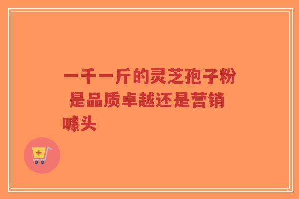 一千一斤的灵芝孢子粉 是品质卓越还是营销噱头-第1张图片-超越