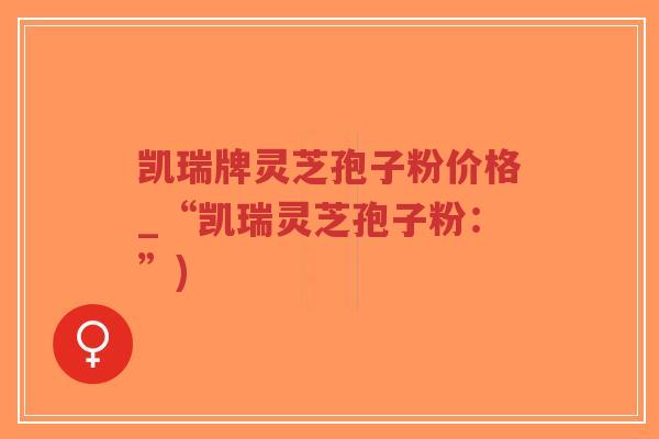 凯瑞牌灵芝孢子粉价格_“凯瑞灵芝孢子粉:”)-第1张图片-超越 凯瑞牌灵芝孢子粉价格_“凯瑞灵芝孢子粉:”)-第1张图片-超越