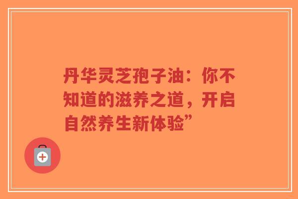 丹华灵芝孢子油：你不知道的滋养之道，开启自然养生新体验”-第1张图片-超越