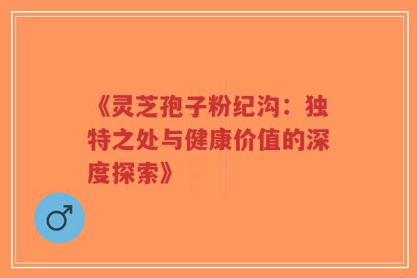 《灵芝孢子粉纪沟:独特之处与健康价值的深度探索》-第1张图片-超越 《灵芝孢子粉纪沟:独特之处与健康价值的深度探索》-第1张图片-超越