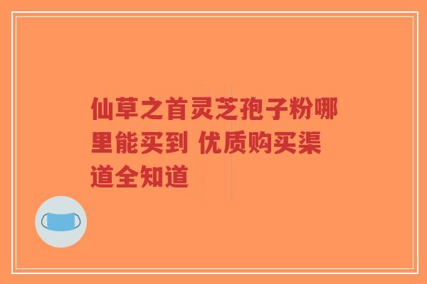 仙草之首灵芝孢子粉哪里能买到 优质购买渠道全知道-第1张图片-超越