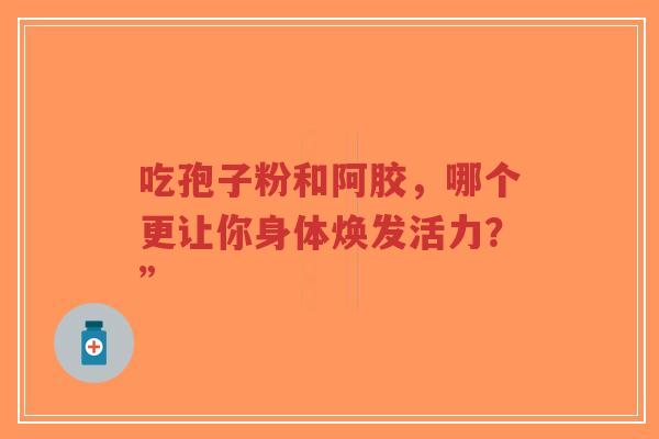 吃孢子粉和阿胶,哪个更让你身体焕发活力?”-第1张图片-超越 吃孢子粉和阿胶,哪个更让你身体焕发活力?”-第1张图片-超越