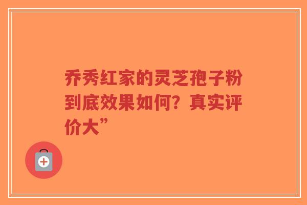 乔秀红家的灵芝孢子粉到底效果如何?真实评价大”-第1张图片-超越 乔秀红家的灵芝孢子粉到底效果如何?真实评价大”-第1张图片-超越