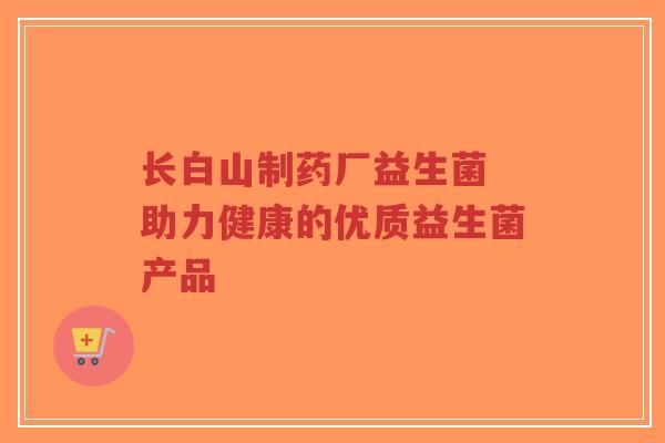 长白山制药厂益生菌 助力健康的优质益生菌产品-第1张图片-超越