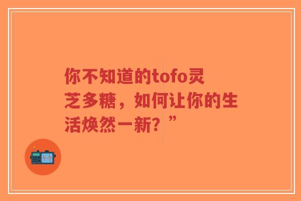 你不知道的tofo灵芝多糖,如何让你的生活焕然一新?”-第1张图片-超越 你不知道的tofo灵芝多糖,如何让你的生活焕然一新?”-第1张图片-超越