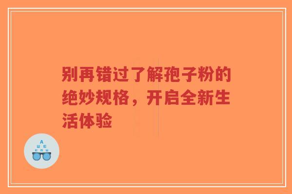 别再错过了解孢子粉的绝妙规格,开启全新生活体验-第1张图片-超越 别再错过了解孢子粉的绝妙规格,开启全新生活体验-第1张图片-超越
