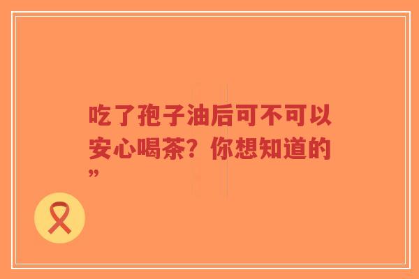 吃了孢子油后可不可以安心喝茶?你想知道的”-第1张图片-超越 吃了孢子油后可不可以安心喝茶?你想知道的”-第1张图片-超越