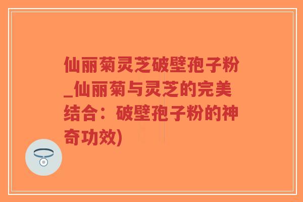 仙丽菊灵芝破壁孢子粉_仙丽菊与灵芝的完美结合：破壁孢子粉的神奇功效)-第1张图片-超越