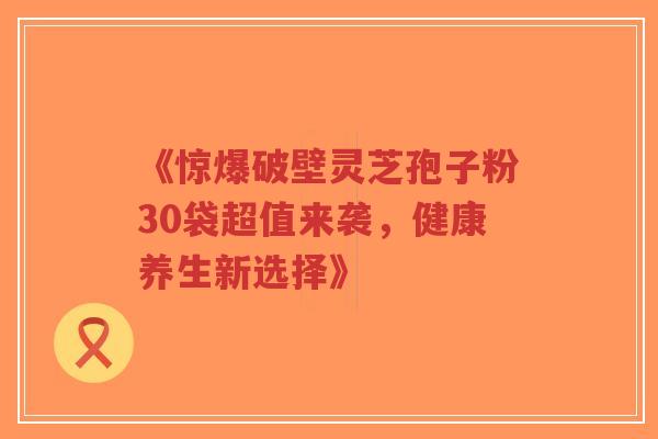 《惊爆破壁灵芝孢子粉30袋超值来袭，健康养生新选择》-第1张图片-超越