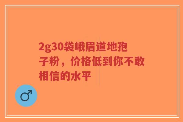 2g30袋峨眉道地孢子粉,价格低到你不敢相信的水平-第1张图片-超越 2g30袋峨眉道地孢子粉,价格低到你不敢相信的水平-第1张图片-超越