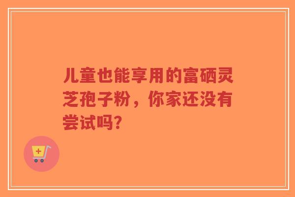 儿童也能享用的富硒灵芝孢子粉,你家还没有尝试吗?-第1张图片-超越 儿童也能享用的富硒灵芝孢子粉,你家还没有尝试吗?-第1张图片-超越