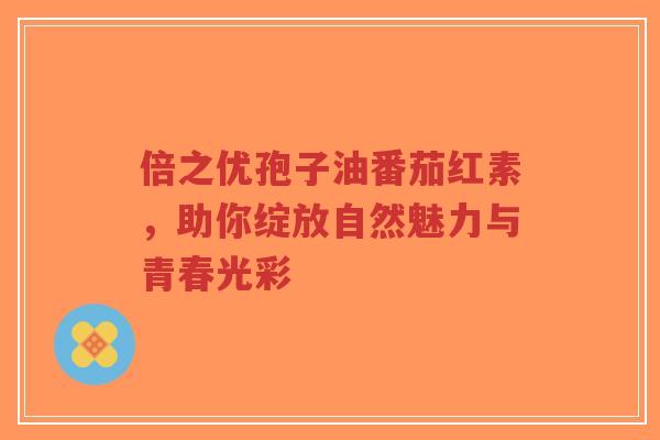 倍之优孢子油番茄红素,助你绽放自然魅力与青春光彩-第1张图片-超越 倍之优孢子油番茄红素,助你绽放自然魅力与青春光彩-第1张图片-超越