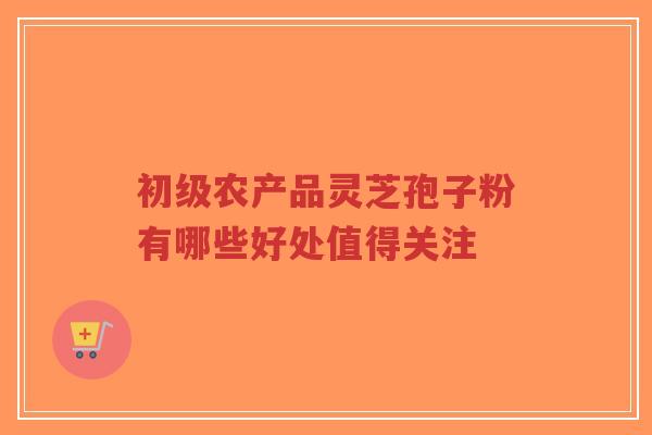 初级农产品灵芝孢子粉有哪些好处值得关注-第1张图片-超越 初级农产品灵芝孢子粉有哪些好处值得关注-第1张图片-超越