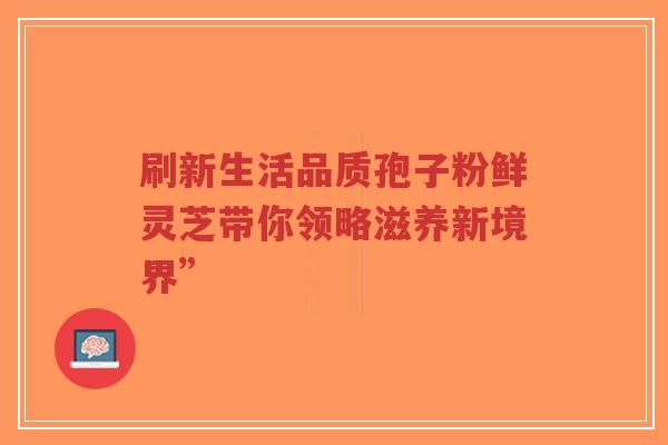 刷新生活品质孢子粉鲜灵芝带你领略滋养新境界”-第1张图片-超越 刷新生活品质孢子粉鲜灵芝带你领略滋养新境界”-第1张图片-超越