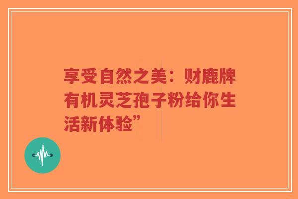 享受自然之美:财鹿牌有机灵芝孢子粉给你生活新体验”-第1张图片-超越 享受自然之美:财鹿牌有机灵芝孢子粉给你生活新体验”-第1张图片-超越