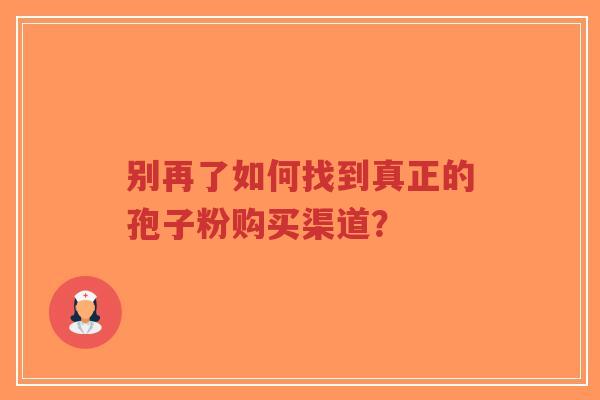 别再了如何找到真正的孢子粉购买渠道?-第1张图片-超越 别再了如何找到真正的孢子粉购买渠道?-第1张图片-超越