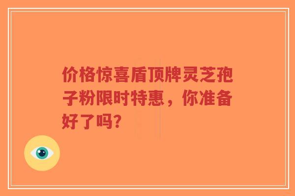价格惊喜盾顶牌灵芝孢子粉限时特惠,你准备好了吗?-第1张图片-超越 价格惊喜盾顶牌灵芝孢子粉限时特惠,你准备好了吗?-第1张图片-超越