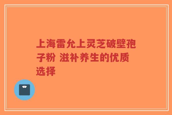 上海雷允上灵芝破壁孢子粉 滋补养生的优质选择-第1张图片-超越
