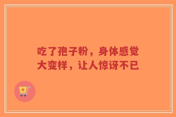 吃了孢子粉,身体感觉大变样,让人惊讶不已-第1张图片-超越 吃了孢子粉,身体感觉大变样,让人惊讶不已-第1张图片-超越