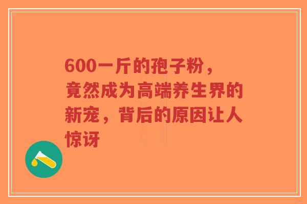 600一斤的孢子粉,竟然成为高端养生界的新宠,背后的原因让人惊讶-第1张图片-超越 600一斤的孢子粉,竟然成为高端养生界的新宠,背后的原因让人惊讶-第1张图片-超越
