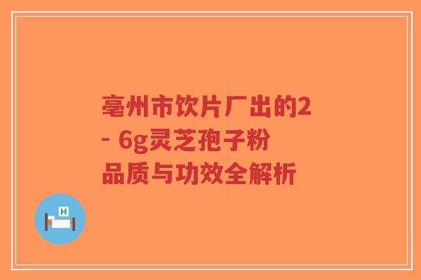 亳州市饮片厂出的2 - 6g灵芝孢子粉 品质与功效全解析-第1张图片-超越