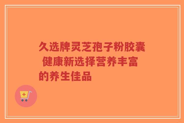 久选牌灵芝孢子粉胶囊 健康新选择营养丰富的养生佳品-第1张图片-超越 久选牌灵芝孢子粉胶囊 健康新选择营养丰富的养生佳品-第1张图片-超越