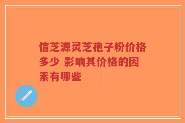 信芝源灵芝孢子粉价格多少 影响其价格的因素有哪些-第1张图片-超越