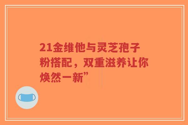 21金维他与灵芝孢子粉搭配,双重滋养让你焕然一新”-第1张图片-超越 21金维他与灵芝孢子粉搭配,双重滋养让你焕然一新”-第1张图片-超越