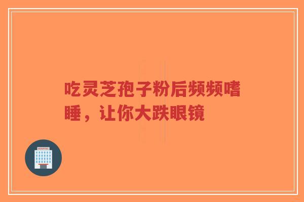 吃灵芝孢子粉后频频嗜睡,让你大跌眼镜-第1张图片-超越 吃灵芝孢子粉后频频嗜睡,让你大跌眼镜-第1张图片-超越