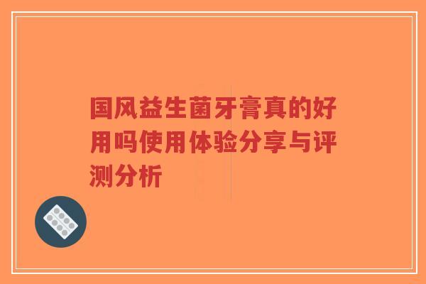 国风益生菌牙膏真的好用吗使用体验分享与评测分析-第1张图片-超越