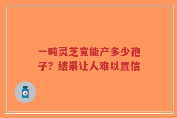 一吨灵芝竟能产多少孢子?结果让人难以置信-第1张图片-超越 一吨灵芝竟能产多少孢子?结果让人难以置信-第1张图片-超越