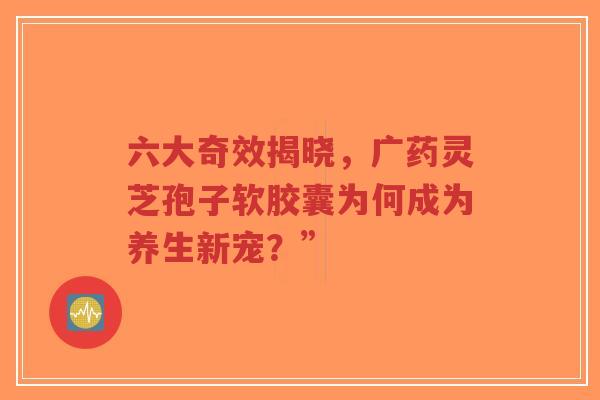 六大奇效揭晓,广药灵芝孢子软胶囊为何成为养生新宠?”-第1张图片-超越 六大奇效揭晓,广药灵芝孢子软胶囊为何成为养生新宠?”-第1张图片-超越