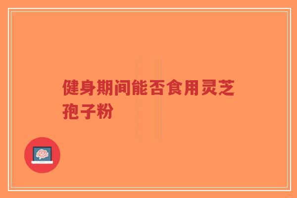 健身期间能否食用灵芝孢子粉-第1张图片-超越