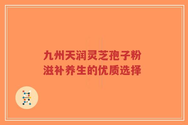 九州天润灵芝孢子粉 滋补养生的优质选择-第1张图片-超越