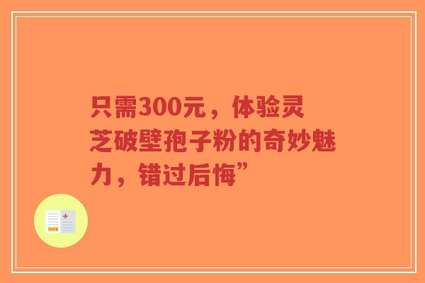 只需300元,体验灵芝破壁孢子粉的奇妙魅力,错过后悔”-第1张图片-超越 只需300元,体验灵芝破壁孢子粉的奇妙魅力,错过后悔”-第1张图片-超越