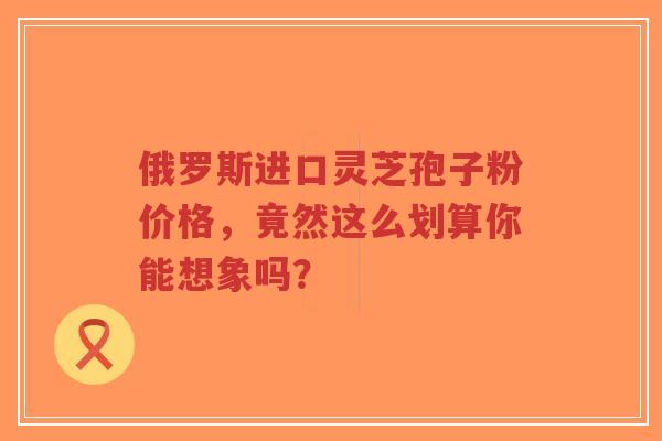 俄罗斯进口灵芝孢子粉价格,竟然这么划算你能想象吗?-第1张图片-超越 俄罗斯进口灵芝孢子粉价格,竟然这么划算你能想象吗?-第1张图片-超越