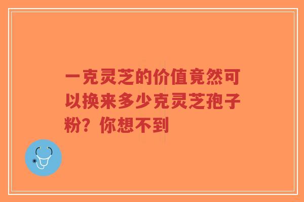 一克灵芝的价值竟然可以换来多少克灵芝孢子粉？你想不到-第1张图片-超越