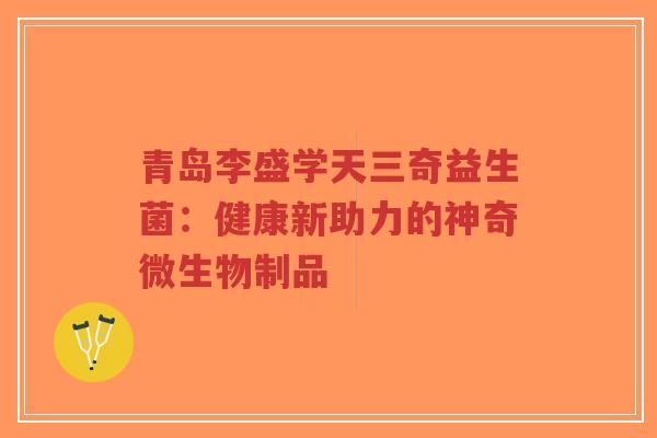 青岛李盛学天三奇益生菌：健康新助力的神奇微生物制品-第1张图片-超越