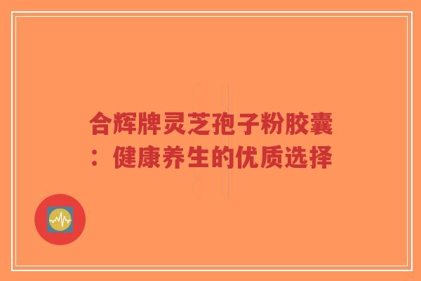 合辉牌灵芝孢子粉胶囊：健康养生的优质选择-第1张图片-超越