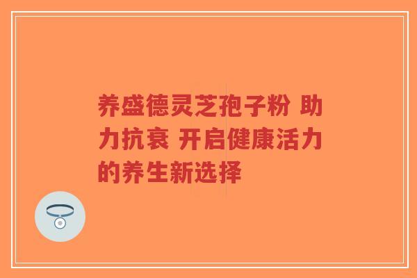 养盛德灵芝孢子粉 助力抗衰 开启健康活力的养生新选择-第1张图片-超越