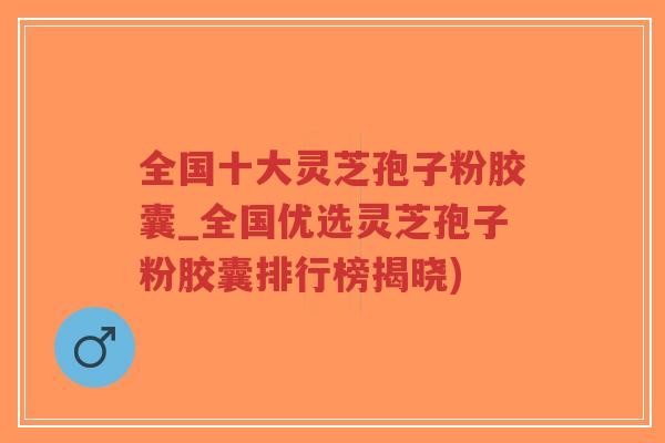 全国十大灵芝孢子粉胶囊_全国优选灵芝孢子粉胶囊排行榜揭晓)-第1张图片-超越 全国十大灵芝孢子粉胶囊_全国优选灵芝孢子粉胶囊排行榜揭晓)-第1张图片-超越