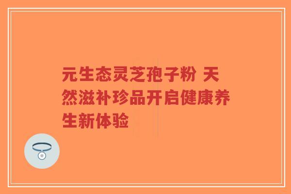 元生态灵芝孢子粉 天然滋补珍品开启健康养生新体验-第1张图片-超越 元生态灵芝孢子粉 天然滋补珍品开启健康养生新体验-第1张图片-超越