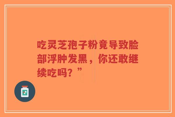 吃灵芝孢子粉竟导致脸部浮肿发黑,你还敢继续吃吗?”-第1张图片-超越 吃灵芝孢子粉竟导致脸部浮肿发黑,你还敢继续吃吗?”-第1张图片-超越