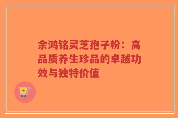 余鸿铭灵芝孢子粉:高品质养生珍品的卓越功效与独特价值-第1张图片-超越 余鸿铭灵芝孢子粉:高品质养生珍品的卓越功效与独特价值-第1张图片-超越