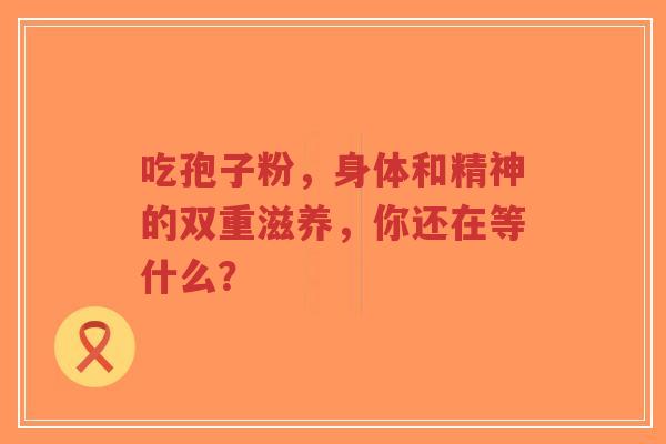 吃孢子粉,身体和精神的双重滋养,你还在等什么?-第1张图片-超越 吃孢子粉,身体和精神的双重滋养,你还在等什么?-第1张图片-超越