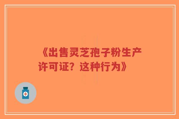 《出售灵芝孢子粉生产许可证?这种行为》-第1张图片-超越 《出售灵芝孢子粉生产许可证?这种行为》-第1张图片-超越